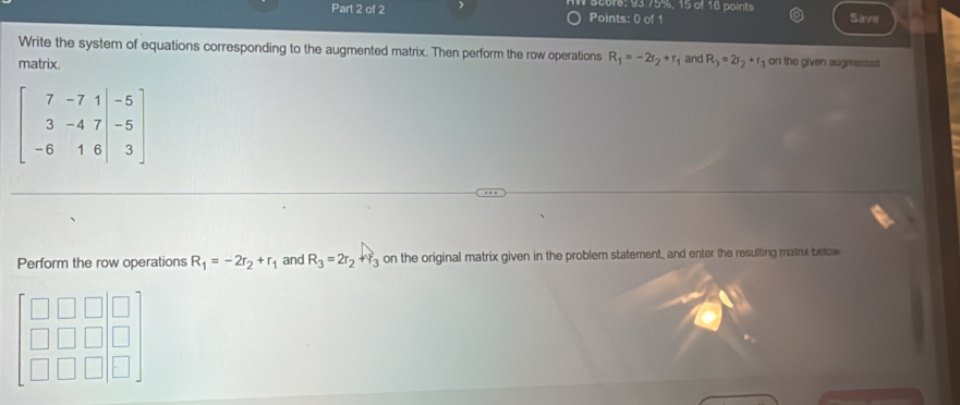 seers: 93.75%, 15 of 16 points Save 
Write the system of equations corresponding to the augmented matrix. Then perform the row operations R_1=-2r_2+r_1 and R_3=2r_2+r_3 on the given augmessed 
matrix.
beginbmatrix 7&-7&1&-5 3&-4&7&-5 -6&1&6&|3endbmatrix
Perform the row operations R_1=-2r_2+r_1 and R_3=2r_2+Y_3 on the original matrix given in the problem statement, and enter the resulting matrix below