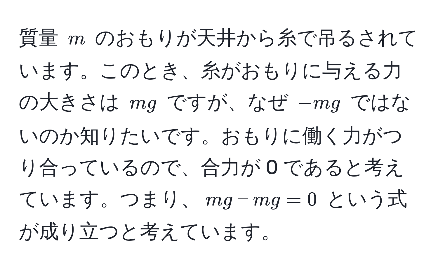 質量 $m$ のおもりが天井から糸で吊るされています。このとき、糸がおもりに与える力の大きさは $mg$ ですが、なぜ $-mg$ ではないのか知りたいです。おもりに働く力がつり合っているので、合力が 0 であると考えています。つまり、$mg - mg = 0$ という式が成り立つと考えています。