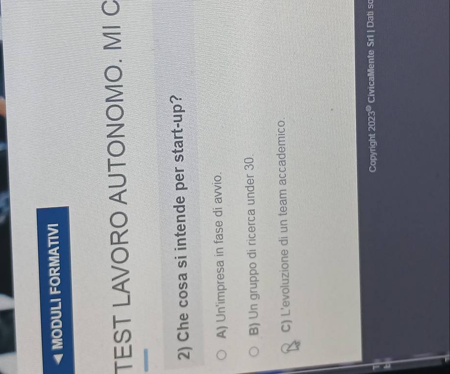 MODULI FORMATIVI
TEST LAVORO AUTONOMO. MI C
2) Che cosa si intende per start-up?
A) Un'impresa in fase di avvio.
B) Un gruppo di ricerca under 30.
C) L'evoluzione di un team accademico.
Copyright 2023^(odot) CivicaMente Sri Dati so