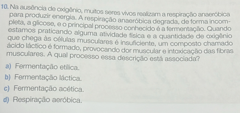 Na ausência de oxigênio, muitos seres vivos realizam a respiração anaeróbica
para produzir energia. A respiração anaeróbica degrada, de forma incom-
pleta, a glicose, e o principal processo conhecido é a fermentação. Quando
estamos praticando alguma atividade física e a quantidade de oxigênio
que chega às células musculares é insuficiente, um composto chamado
ácido láctico é formado, provocando dor muscular e intoxicação das fibras
musculares. A qual processo essa descrição está associada?
a) Fermentação etílica.
b) Fermentação láctica.
c) Fermentação acética.
d) Respiração aeróbica.