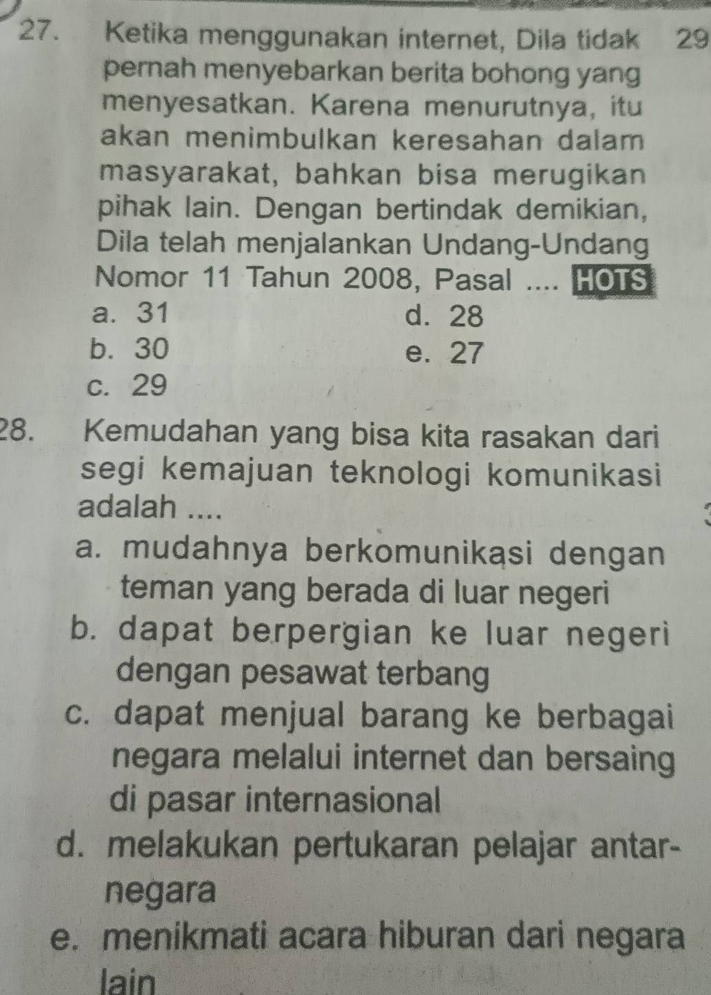 Ketika menggunakan internet, Dila tidak 29
pernah menyebarkan berita bohong yang
menyesatkan. Karena menurutnya, itu
akan menimbulkan keresahan dalam 
masyarakat, bahkan bisa merugikan
pihak lain. Dengan bertindak demikian,
Dila telah menjalankan Undang-Undang
Nomor 11 Tahun 2008, Pasal .... HOTS
a. 31 d. 28
b. 30 e. 27
c. 29
28. Kemudahan yang bisa kita rasakan dari
segi kemajuan teknologi komunikasi
adalah ....
a. mudahnya berkomunikasi dengan
teman yang berada di luar negeri
b. dapat berpergian ke luar negeri
dengan pesawat terbang
c. dapat menjual barang ke berbagai
negara melalui internet dan bersaing
di pasar internasional
d. melakukan pertukaran pelajar antar-
negara
e. menikmati acara hiburan dari negara
lain