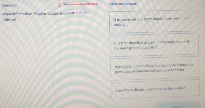 Question Time remaining 01:18:34 Select your answer.
What differentiates Popular Culture from Folk and Elite
Culture? It is preserved and appreciated of very few in the
society.
It is first shared with a group of people then with
the more general population.
It provides individuals with a chance to change the
prevailing sentiments and norms of behavior.
It produces distinct ways to solve the problem.
Answer