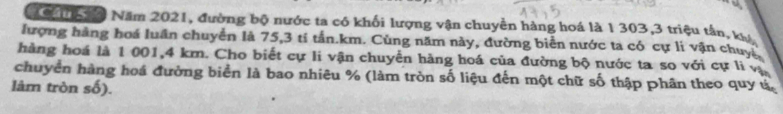 To ih n Năm 2021, đường bộ nước ta có khối lượng vận chuyền hàng hoá là 1 303, 3 triệu tần, kự 
lượng hàng hoá luân chuyển là 75, 3 tí tấn. km. Cùng năm này, đường biển nước ta có cự li vận chuy 
hàng hoá là 1 001, 4 km. Cho biết cự li vận chuyển hàng hoá của đường bộ nước ta so với cự li vị 
chuyển hàng hoá đường biển là bao nhiêu % (làm tròn số liệu đến một chữ số thập phân theo quy ú 
lâm tròn số).