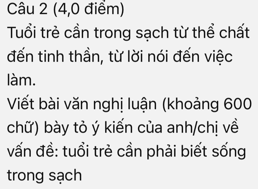 (4,0 điểm) 
Tuổi trẻ cần trong sạch từ thể chất 
đến tinh thần, từ lời nói đến việc 
làm. 
Viết bài văn nghị luận (khoảng 600
chữ) bày tỏ ý kiến của anh/chị về 
vấn đề: tuổi trẻ cần phải biết sống 
trong sạch