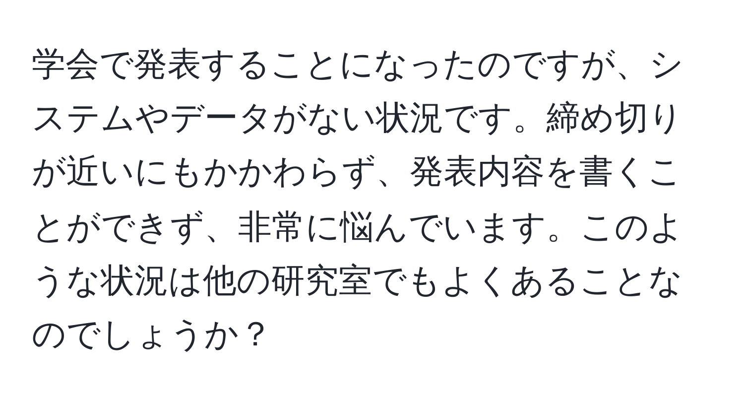 学会で発表することになったのですが、システムやデータがない状況です。締め切りが近いにもかかわらず、発表内容を書くことができず、非常に悩んでいます。このような状況は他の研究室でもよくあることなのでしょうか？