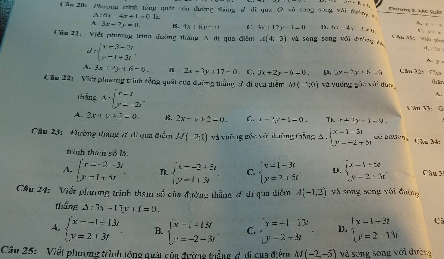 4x-3y-8=0 Chương 9. XÁC SUấT
Câu 20: Phương trình tổng quát của đường thắng d đi qua O và song song với đường th
Δ: 6x-4x+1=0 là: A. y=-x
A. 3x-2y=0. B. 4x+6y=0. C. 3x+12y-1=0. D. 6x-4y-1=0 C. y=x-
Câu 21: Viết phương trình đường thẳng Δ đi qua điểm A(4;-3) và song song với đường thà
Câu 31: Viết phư
d:beginarrayl x=3-2t y=1+3tendarray. .
d_1:2x+
A. y=
A. 3x+2y+6=0. B. -2x+3y+17=0 C. 3x+2y-6=0. D. 3x-2y+6=0 Câu 32: Cho
thān
Câu 22: Viết phương trình tổng quát của đường thẳng ơ đi qua điểm M(-1;0) và vuông góc với đườn
A.
thẳng △ :beginarrayl x=t y=-2tendarray. . Câu 33: G
A. 2x+y+2=0. B. 2x-y+2=0. C. x-2y+1=0. D. x+2y+1=0.
Câu 23: Đường thắng ơ đi qua điểm M(-2;1) và vuông góc với đường thắng Delta :beginarrayl x=1-3t y=-2+5tendarray. có phương  Câu 34:
trình tham số là:
A. beginarrayl x=-2-3t y=1+5tendarray. . B. beginarrayl x=-2+5t y=1+3tendarray. . C. beginarrayl x=1-3t y=2+5tendarray. . D. beginarrayl x=1+5t y=2+3tendarray. .
Câu 3
Câu 24: Viết phương trình tham số của đường thẳng ơ đi qua điểm A(-1;2) và song song với đường
thắng △ :3x-13y+1=0.
A. beginarrayl x=-1+13t y=2+3tendarray. . B. beginarrayl x=1+13t y=-2+3tendarray. . C. beginarrayl x=-1-13t y=2+3tendarray. . D. beginarrayl x=1+3t y=2-13tendarray. .
Câ
Câu 25: Viết phương trình tổng quát của đường thẳng ợ đi qua điểm M(-2;-5) và song song với đường