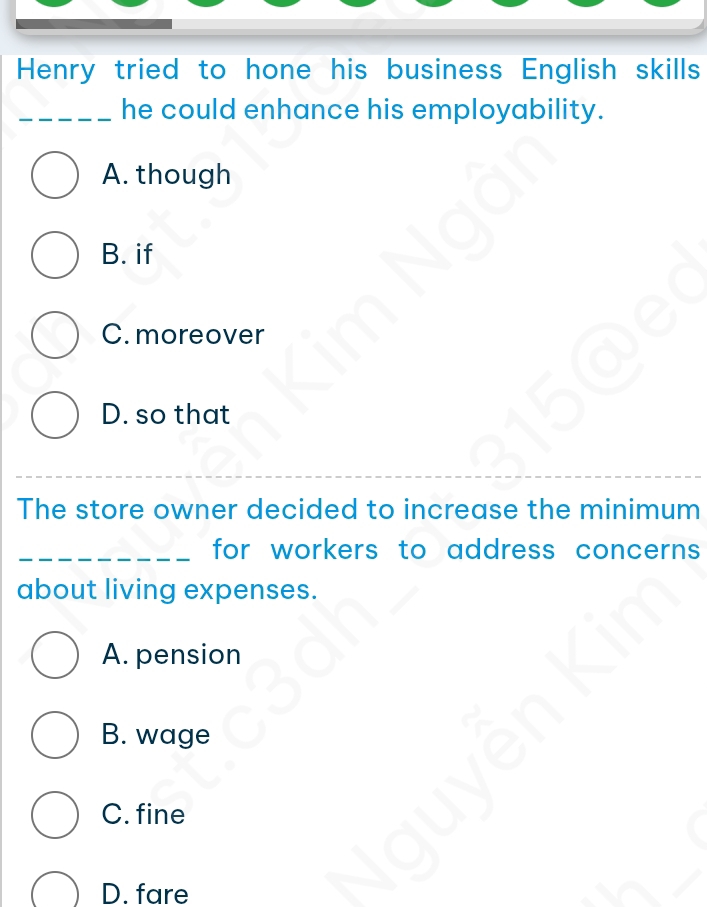 Henry tried to hone his business English skills
_he could enhance his employability.
A. though
B. if
C. moreover
D. so that
The store owner decided to increase the minimum
_for workers to address concerns 
about living expenses.
A. pension
B. wage
C. fine
D. fare