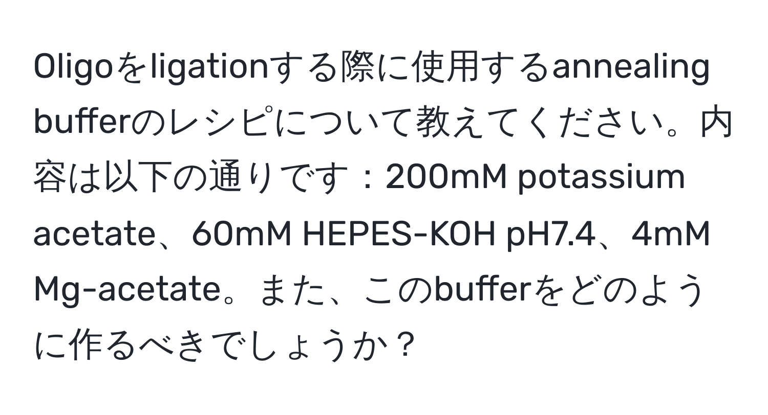 Oligoをligationする際に使用するannealing bufferのレシピについて教えてください。内容は以下の通りです：200mM potassium acetate、60mM HEPES-KOH pH7.4、4mM Mg-acetate。また、このbufferをどのように作るべきでしょうか？