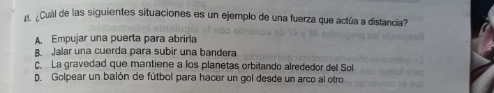 ¿Cuál de las siguientes situaciones es un ejemplo de una fuerza que actúa a distancia?
A. Empujar una puerta para abrirla
B. Jalar una cuerda para subir una bandera
C. La gravedad que mantiene a los planetas orbitando alrededor del Sol
D. Golpear un balón de fútbol para hacer un gol desde un arco al otro