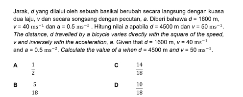 Jarak, ở yang dilalui oleh sebuah basikal berubah secara langsung dengan kuasa
dua laju, v dan secara songsang dengan pecutan, a. Diberi bahawa d=1600m,
v=40ms^(-1) dan a=0.5ms^(-2). Hitung nilai a apabila d=4500m dan v=50ms^(-1). 
The distance, d travelled by a bicycle varies directly with the square of the speed,
v and inversely with the acceleration, a. Given that d=1600m, v=40ms^(-1)
and a=0.5ms^(-2). Calculate the value of a when d=4500m and v=50ms^(-1).
A  1/2 
C  14/18 
B  5/18 
D  10/18 