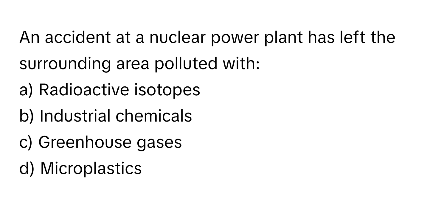 An accident at a nuclear power plant has left the surrounding area polluted with:

a) Radioactive isotopes 
b) Industrial chemicals 
c) Greenhouse gases 
d) Microplastics