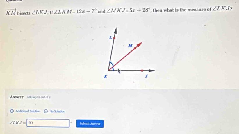 vector KM bisects ∠ LKJ. If ∠ LKM=12x-7° and ∠ MKJ=5x+28° , then what is the measure of ∠ LKJ ? 
Answer Attempt 2 out of 2 
Additional Solution odot No Solution 
。
∠ LKJ=90 Submit Answer