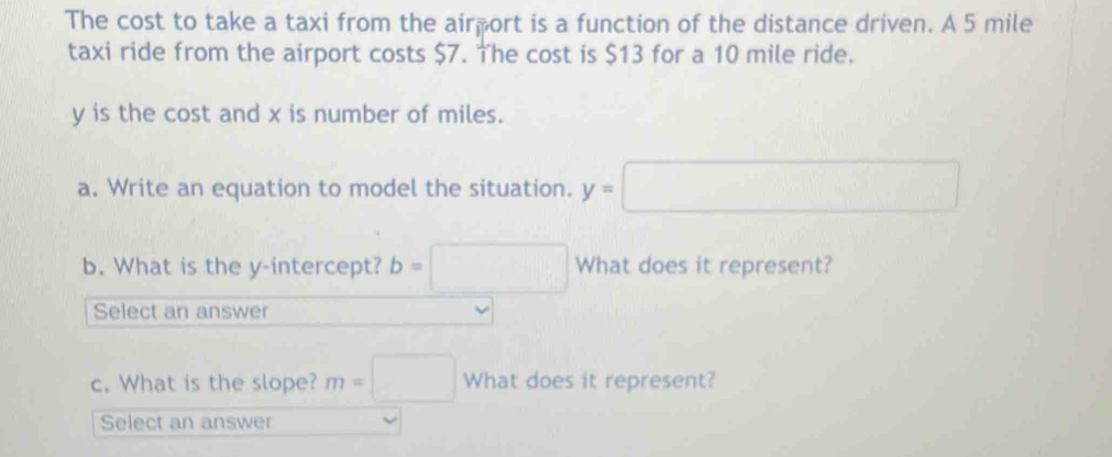 The cost to take a taxi from the airport is a function of the distance driven. A 5 mile
taxi ride from the airport costs $7. The cost is $13 for a 10 mile ride.
y is the cost and x is number of miles. 
a. Write an equation to model the situation. y=□
b. What is the y-intercept? b=□ What does it represent? 
Select an answer 
c. What is the slope? m=□ What does it represent? 
Select an answer