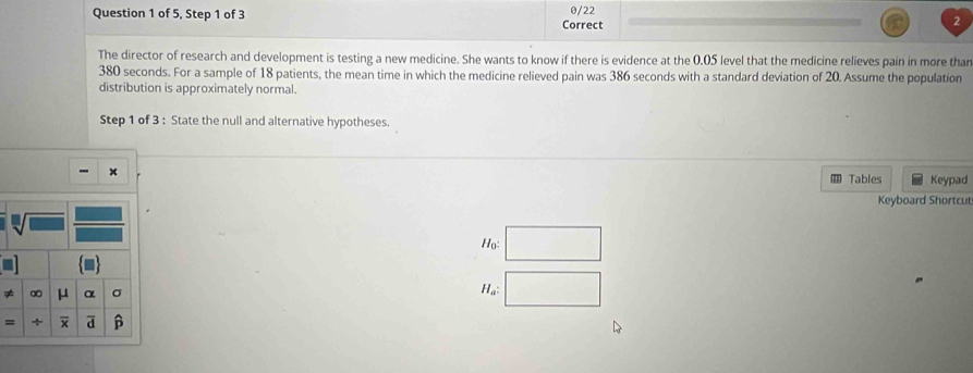 of 5, Step 1 of 3 0/22 
Correct 
The director of research and development is testing a new medicine. She wants to know if there is evidence at the 0.05 level that the medicine relieves pain in more than
380 seconds. For a sample of 18 patients, the mean time in which the medicine relieved pain was 386 seconds with a standard deviation of 20. Assume the population 
distribution is approximately normal. 
Step 1 of 3 : State the null and alternative hypotheses. 
Tables Keypad 
Keyboard Shortcut 
Ho: □  
≠ ∞ μ α 
Ha: ∴ △ ADE=△  
=