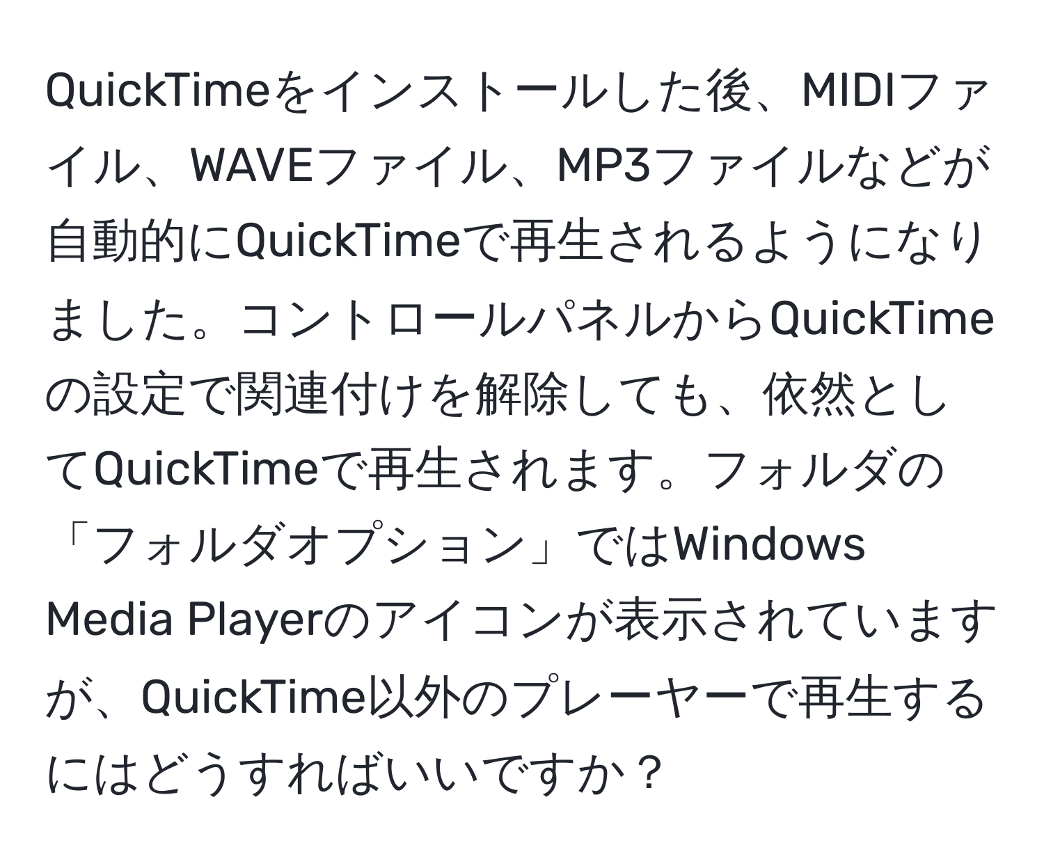 QuickTimeをインストールした後、MIDIファイル、WAVEファイル、MP3ファイルなどが自動的にQuickTimeで再生されるようになりました。コントロールパネルからQuickTimeの設定で関連付けを解除しても、依然としてQuickTimeで再生されます。フォルダの「フォルダオプション」ではWindows Media Playerのアイコンが表示されていますが、QuickTime以外のプレーヤーで再生するにはどうすればいいですか？