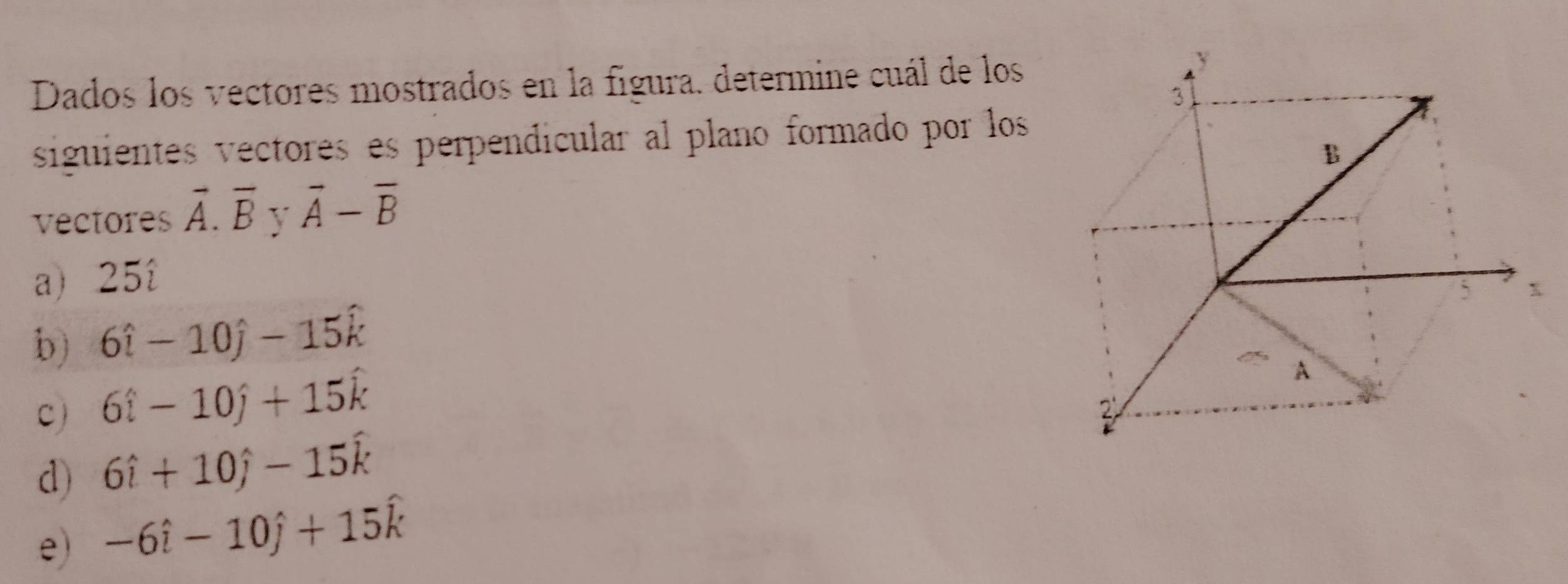 Dados los vectores mostrados en la figura. determine cuál de los
siguientes vectores es perpendicular al plano formado por los
vectores vector A.overline B V vector A-vector B
a) 25î
b) 6hat i-10hat j-15hat k
c) 6hat i-10hat j+15hat k
d) 6hat i+10hat j-15hat k
e) -6hat i-10hat j+15hat k