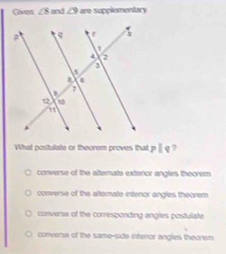 Gaen ∠ 8 and ∠ 9 are supplamantary
What postulate or théorem proves that pparallel q ,
converse of the alternate exteror angles theorem
converse of the alternate intenor angles theorem
converse of the corresponding angles postulate
converse of the same-side interior angles theorem