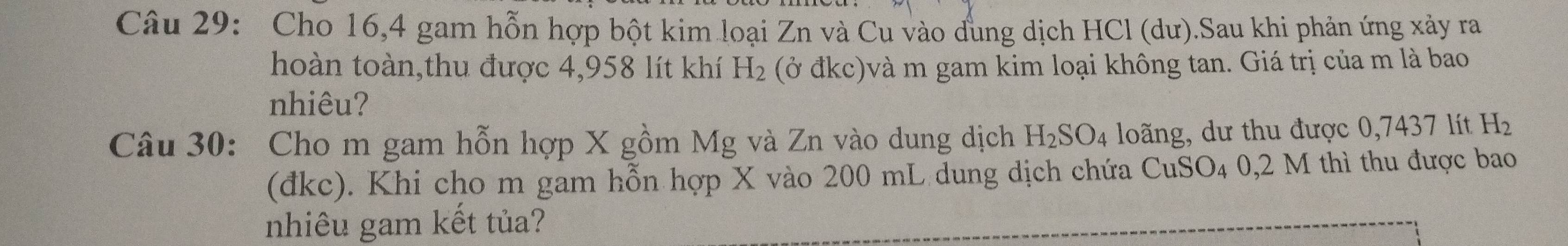 Cho 16,4 gam hỗn hợp bột kim loại Zn và Cu vào đung dịch HCl (dư).Sau khi phản ứng xảy ra 
hoàn toàn,thu được 4,958 lít khí H_2 (ở đkc)và m gam kim loại không tan. Giá trị của m là bao 
nhiêu? 
Câu 30: Cho m gam hỗn hợp X gồm Mg và Zn vào dung dịch H_2SO_4 loãng, dư thu được 0,7437 lít H_2
(đkc). Khi cho m gam hỗn hợp X vào 200 mL dung dịch chứa CuSO₄ 0,2 M thì thu được bao 
nhiêu gam kết tủa?