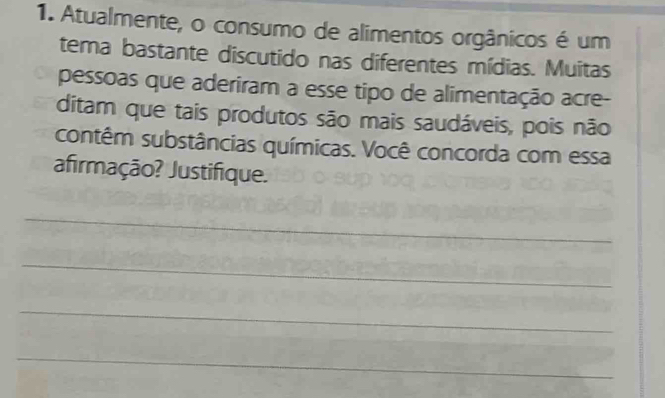 Atualmente, o consumo de alimentos orgânicos é um 
tema bastante discutido nas diferentes mídias. Muitas 
pessoas que aderiram a esse tipo de alimentação acre- 
ditam que tais produtos são mais saudáveis, pois não 
contêm substâncias químicas. Você concorda com essa 
afirmação? Justifique. 
_ 
_ 
_ 
_