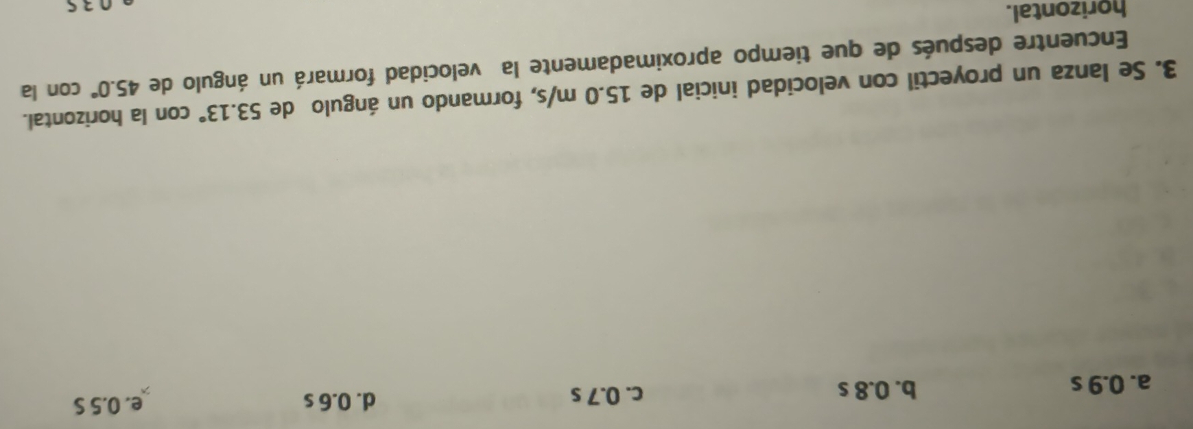 a. 0.9 s b. 0.8 s
c. 0.7 s d. 0.6 s e. 0.5 S
3. Se lanza un proyectil con velocidad inicial de 15.0 m/s, formando un ángulo de 53.13° con la horizontal.
Encuentre después de que tiempo aproximadamente la velocidad formará un ángulo de 45.0° con la
horizontal.
