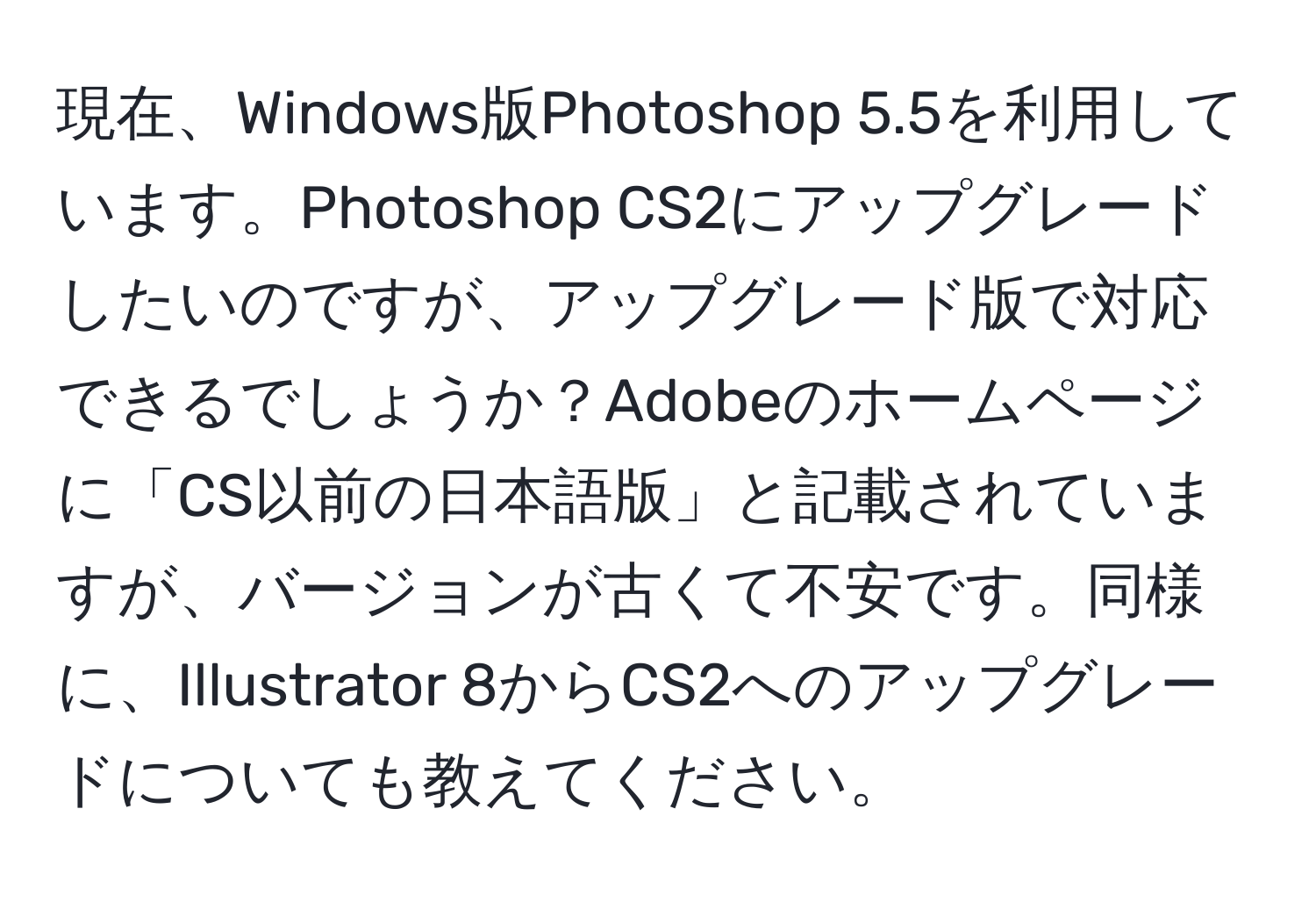 現在、Windows版Photoshop 5.5を利用しています。Photoshop CS2にアップグレードしたいのですが、アップグレード版で対応できるでしょうか？Adobeのホームページに「CS以前の日本語版」と記載されていますが、バージョンが古くて不安です。同様に、Illustrator 8からCS2へのアップグレードについても教えてください。