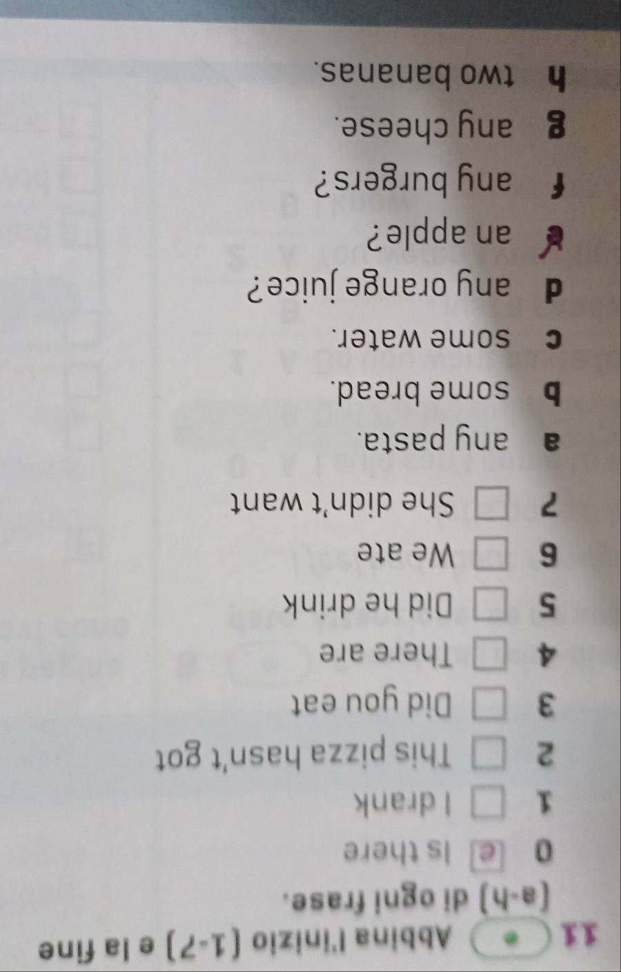 Abbina l'inizio (1-7) e la fine 
(a-h di ogni frase. 
0 e Is there 
1 I drank 
2 This pizza hasn't got
3 Did you eat 
4 There are
5 Did he drink 
6 We ate 
7 She didn’t want 
a any pasta. 
b some bread. 
c£some water. 
d any orange juice? 
an apple? 
f any burgers? 
g any cheese. 
h two bananas.