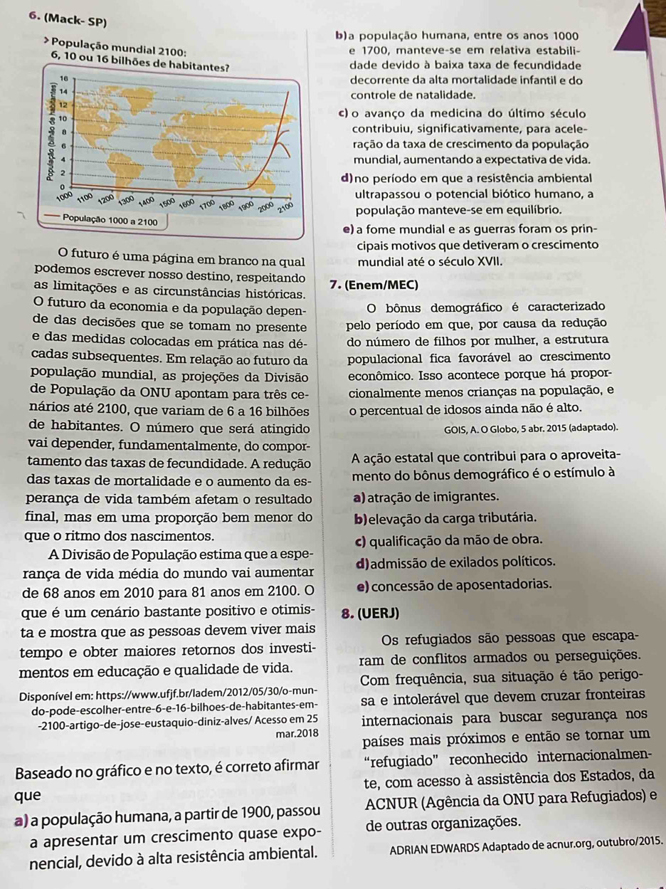 (Mack- SP)
b)a população humana, entre os anos 1000
* População mundial 2100:
e 1700, manteve-se em relativa estabili-
6, 10 ou 16 bilhões de habitantes?
dade devido à baixa taxa de fecundidade
16 decorrente da alta mortalidade infantil e do
14
controle de natalidade.
12
10
c) o avanço da medicina do último século
a
contribuiu, significativamente, para acele-
6 ração da taxa de crescimento da população
4 mundial, aumentando a expectativa de vida.
2
d)no período em que a resistência ambiental
ultrapassou o potencial biótico humano, a
1000 1100 1200 00 1400 1500 1600 1700 1800 1900 2000 2100
população manteve-se em equilíbrio.
População 1000 a 2100
e) a fome mundial e as guerras foram os prin-
cipais motivos que detiveram o crescimento
O futuro é uma página em branco na qual mundial até o século XVII.
podemos escrever nosso destino, respeitando
as limitações e as circunstâncias históricas. 7. (Enem/MEC)
O futuro da economia e da população depen- O bônus demográfico é caracterizado
de das decisões que se tomam no presente pelo período em que, por causa da redução
e das medidas colocadas em prática nas dé- do número de filhos por mulher, a estrutura
cadas subsequentes. Em relação ao futuro da populacional fica favorável ao crescimento
população mundial, as projeções da Divisão econômico. Isso acontece porque há propor-
de População da ONU apontam para três ce- cionalmente menos crianças na população, e
nários até 2100, que variam de 6 a 16 bilhões o percentual de idosos ainda não é alto.
de habitantes. O número que será atingido GOIS, A. O Globo, 5 abr. 2015 (adaptado).
vai depender, fundamentalmente, do compor-
tamento das taxas de fecundidade. A redução A ação estatal que contribui para o aproveita-
das taxas de mortalidade e o aumento da es- mento do bônus demográfico é o estímulo à
perança de vida também afetam o resultado a) atração de imigrantes.
final, mas em uma proporção bem menor do b)elevação da carga tributária.
que o ritmo dos nascimentos.
c) qualificação da mão de obra.
A Divisão de População estima que a espe-
rança de vida média do mundo vai aumentar d)admissão de exilados políticos.
de 68 anos em 2010 para 81 anos em 2100. O e) concessão de aposentadorias.
que é um cenário bastante positivo e otimis- 8. (UERJ)
ta e mostra que as pessoas devem viver mais
tempo e obter maiores retornos dos investi- Os refugiados são pessoas que escapa-
mentos em educação e qualidade de vida. ram de conflitos armados ou perseguições.
Com frequência, sua situação é tão perigo-
Disponível em: https://www.ufjf.br/ladem/2012/05/30/o-mun-
do-pode-escolher-entre-6-e-16-bilhoes-de-habitantes-em- sa e intolerável que devem cruzar fronteiras
-2100-artigo-de-jose-eustaquio-diniz-alves/ Acesso em 25 internacionais para buscar segurança nos
mar.2018 países mais próximos e então se tornar um
Baseado no gráfico e no texto, é correto afirmar “refugiado” reconhecido internacionalmen-
que te, com acesso à assistência dos Estados, da
a) a população humana, a partir de 1900, passou   ACNUR (Agência da ONU para Refugiados) e
a apresentar um crescimento quase expo- de outras organizações.
nencial, devido à alta resistência ambiental. ADRIAN EDWARDS Adaptado de acnur.org, outubro/2015.