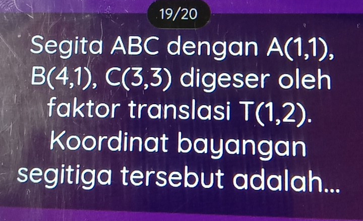 19/20 
Segita ABC dengan A(1,1),
B(4,1), C(3,3) digeser oleh 
faktor translasi T(1,2). 
Koordinat bayangan 
segitiga tersebut adalah...