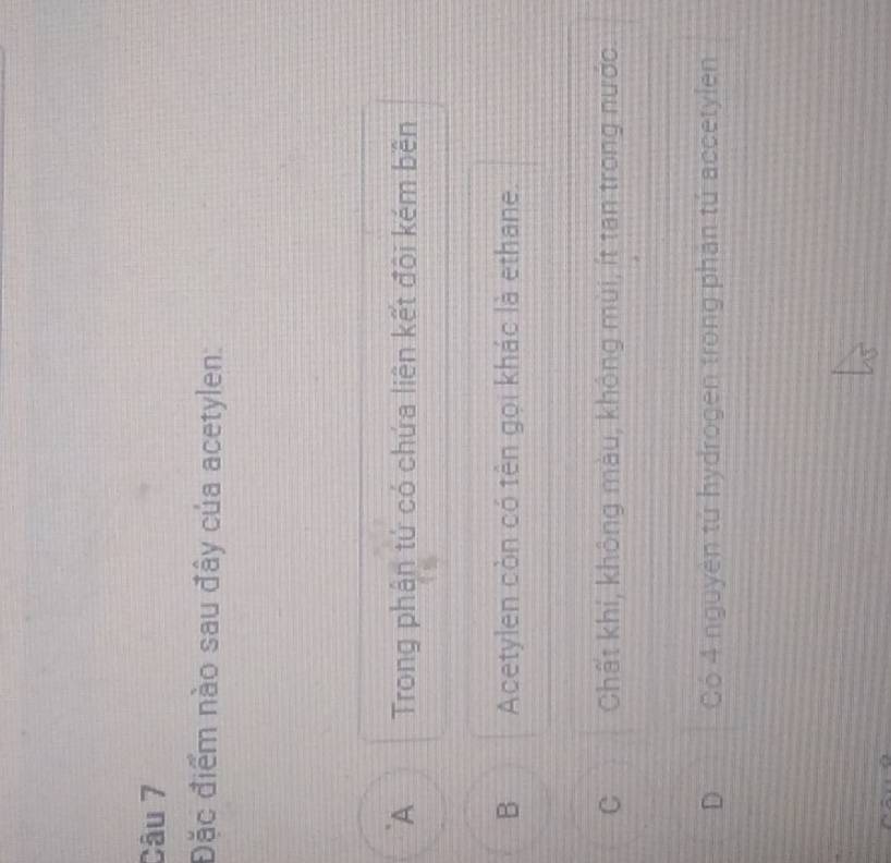 Đặc điểm nào sau đây của acetylen:
A Trong phân tứ có chứa liên kết đôi kém bên
B Acetylen còn có tên gọi khác là ethane.
C Chất khí, không màu, không mùi, ít tan trong nước
D Có 4 nguyên tử hydrogen trong phản tú accetylen