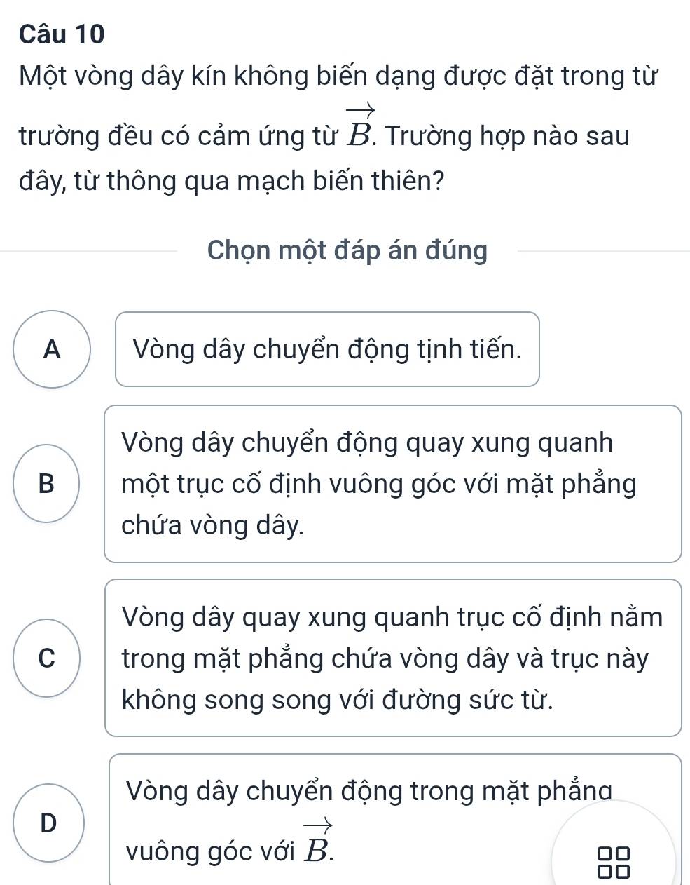 Một vòng dây kín không biến dạng được đặt trong từ
trường đều có cảm ứng từ vector B. Trường hợp nào sau
đây, từ thông qua mạch biến thiên?
Chọn một đáp án đúng
A Vòng dây chuyển động tịnh tiến.
Vòng dây chuyển động quay xung quanh
B một trục cố định vuông góc với mặt phẳng
chứa vòng dây.
Vòng dây quay xung quanh trục cố định nằm
C trong mặt phẳng chứa vòng dây và trục này
không song song với đường sức từ.
Vòng dây chuyển động trong mặt phẳna
D
vuông góc với vector B.