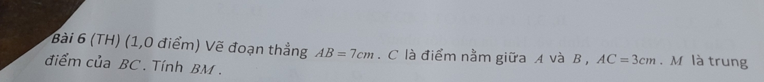 (TH) (1,0 điểm) Vẽ đoạn thẳng AB=7cm. C là điểm nằm giữa A và B , AC=3cm. M là trung 
điểm của BC. Tính BM.