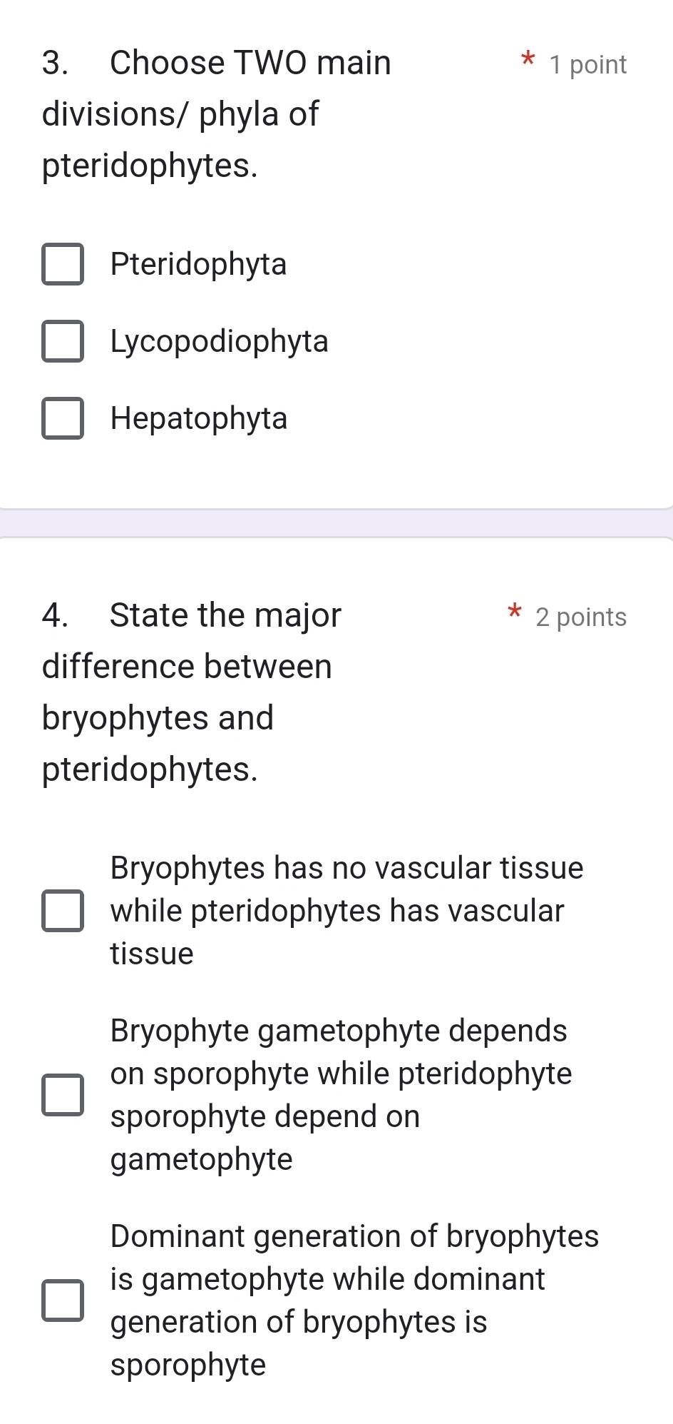 Choose TWO main 1 point
divisions/ phyla of
pteridophytes.
Pteridophyta
Lycopodiophyta
Hepatophyta
4. State the major 2 points
difference between
bryophytes and
pteridophytes.
Bryophytes has no vascular tissue
while pteridophytes has vascular
tissue
Bryophyte gametophyte depends
on sporophyte while pteridophyte
sporophyte depend on
gametophyte
Dominant generation of bryophytes
is gametophyte while dominant
generation of bryophytes is
sporophyte