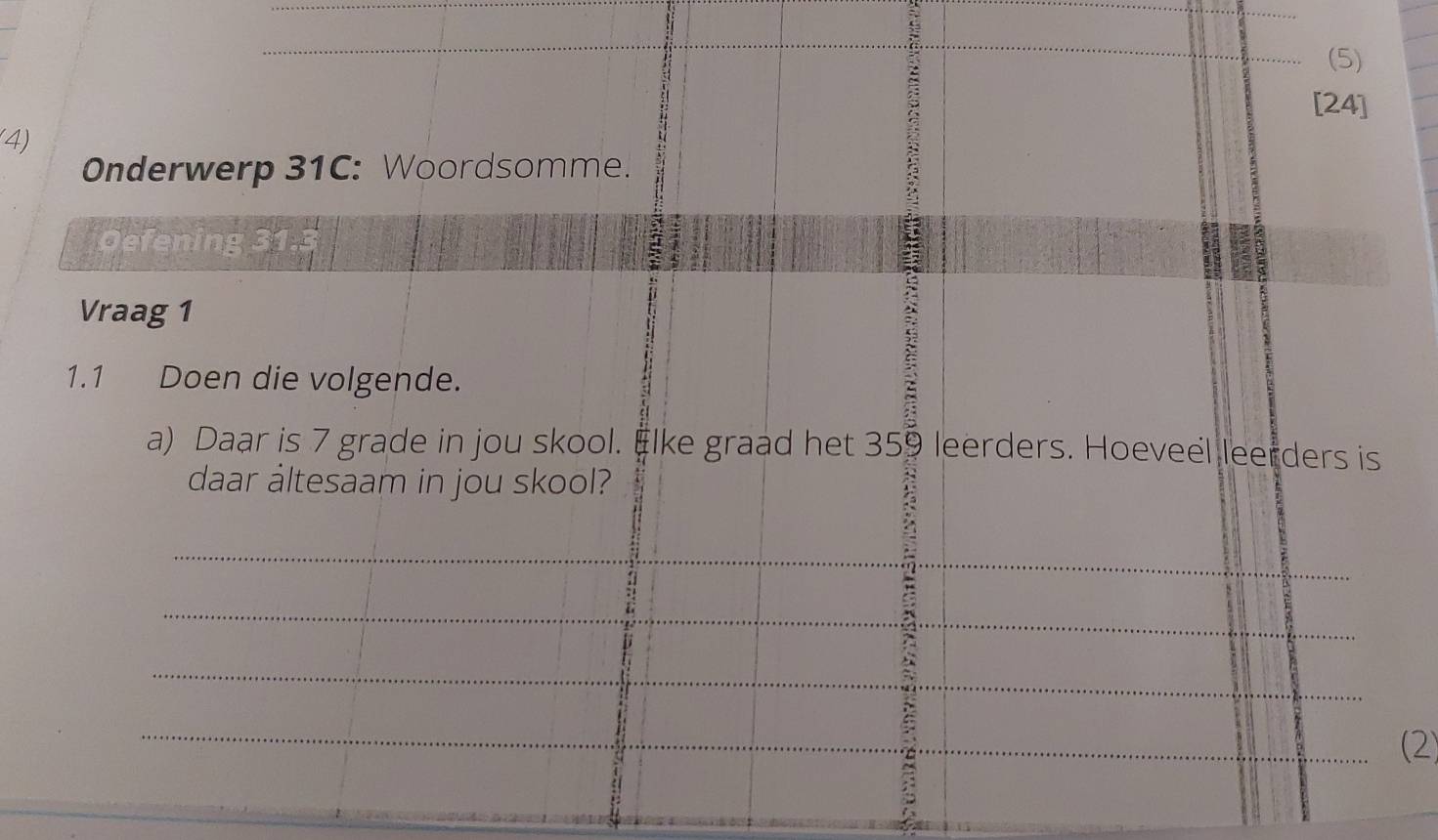 (5) 
[24] 
(4) 
Onderwerp 31C: Woordsomme. 
Oefening 31.3 
Vraag 1 
1.1 Doen die volgende. 
I 
a) Daar is 7 grade in jou skool. Elke graad het 359 leerders. Hoeveel leerders is 
daar åltesaam in jou skool? 
_ 
_ 
_ 
_ 
_ 
(2) 
__