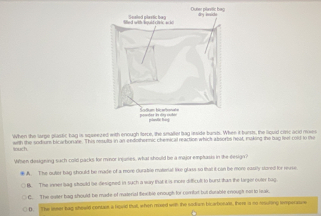 When the large plastic bag is squeezed with enough force, the smaller bag inside bursts. When it bursts, the liquid citric acid mixes
tauch with the sodium bicarborsate. This results in an endothermic chemical reaction which absorbs heat, making the bag feel cold to the
When designing such cold packs for minor injuries, what should be a major emphasis in the design?
A. The outer bag should be made of a more durable material like glass so that it can be more easily stored for reuse.
B. The inner bag should be designed in such a way that it is more difficult to burst than the larger outer bag.
C. The outer bag should be made of material flexible enough for comfort but durable enough not to leak.
D. The inner bag should contain a liquid that, when mixed with the sodium bicarbonale, there is no resulting temperature