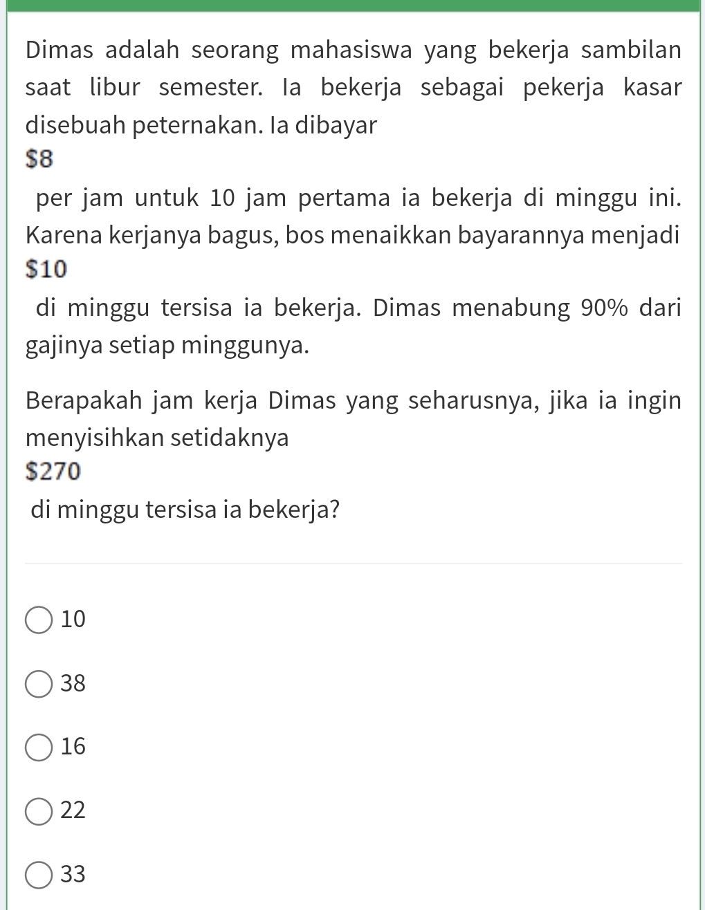 Dimas adalah seorang mahasiswa yang bekerja sambilan
saat libur semester. Ia bekerja sebagai pekerja kasar
disebuah peternakan. Ia dibayar
$8
per jam untuk 10 jam pertama ia bekerja di minggu ini.
Karena kerjanya bagus, bos menaikkan bayarannya menjadi
$10
di minggu tersisa ia bekerja. Dimas menabung 90% dari
gajinya setiap minggunya.
Berapakah jam kerja Dimas yang seharusnya, jika ia ingin
menyisihkan setidaknya
$270
di minggu tersisa ia bekerja?
10
38
16
22
33