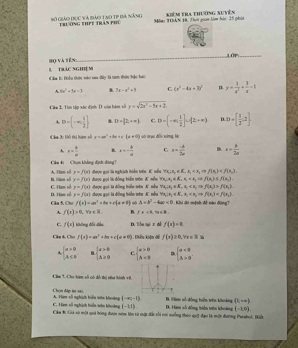 Sở giáO dỤc VÀ đàO tạO TP đẢ nẵng kiêm tra thường xuyên
trườnG tHPT trẬN phú  Môn: TOÁN 10, Thời gian làm bài: 25 phút
.Lớp:_
họ và tên:
_
I. tRÁC NGHIỆM
Câu 1: Biểu thức nào sau đây là tam thức bậc hai:
A. 0x^2+5x-3 B. 7x-x^2+5 C. (x^2-4x+3)^2 D. y= 1/x^2 + 3/x -1
Câu 2. Tìm tập xác định D của hàm số y=sqrt(2x^2-5x+2).
A. D=(-∈fty ; 1/2 ]. B. D=[2;+∈fty ). C. D=(-∈fty ; 1/2 ]∪ [2;+∈fty ). D. D=[ 1/2 ;2].
Câu 3: Đồ thị hàm số y=ax^2+bx+c(a!= 0) có trục đối xứng là:
A. x= b/a  x=- b/a  C. x= (-b)/2a  D. x= b/2a 
B.
Câu 4: Chọn khẳng định đúng?
A. Hàm số y=f(x) được gọi là nghịch biến trên K nếu forall x_1;x_2∈ K,x_1
B. Hàm số y=f(x) được gọi là đồng biến trên K nếu forall x_1;x_2∈ K,x_1
C. Hàm số y=f(x) được gọi là đồng biến trên K nếu forall x_1;x_2∈ K,x_1 f(x_2).
D. Hàm số y=f(x) được gọi là đồng biến trên K nếu forall x_1;x_2∈ K,x_1
Câu 5. Cho f(x)=ax^2+bx+c(a!= 0) có △ =b^2-4ac<0</tex> . Khi đó mệnh đề nào đúng?
A. f(x)>0,forall x∈ R. B. fx<0,forall x∈ R.
C. f(x) không đổi dấu. D. Tồn tại x đề f(x)=0.
Câu 6. Cho f(x)=ax^2+bx+c(a!= 0). Điều kiện đề f(x)≥ 0,forall x∈ R là
A beginarrayl a>0 △ ≤ 0endarray. . B. beginarrayl a>0 △ ≥ 0endarray. C beginarrayl a>0 △ <0endarray. D beginarrayl a<0 △ >0endarray. .
Câu 7. Cho hàm số có đồ thị như hình vẽ.
Chọn đáp án sai.
A. Hàm số nghịch biến trên khoảng (-∈fty ;-1). B. Hàm số đồng biến trên khoảng (1;+∈fty ).
C. Hàm số nghịch biến trên khoảng (-1;1). D. Hàm số đồng biến trên khoảng (-1;0).
Câu 8: Giả sử một quả bóng được ném lên từ mặt đất rồi rơi xuống theo quỹ đạo là một đường Parabol. Biết