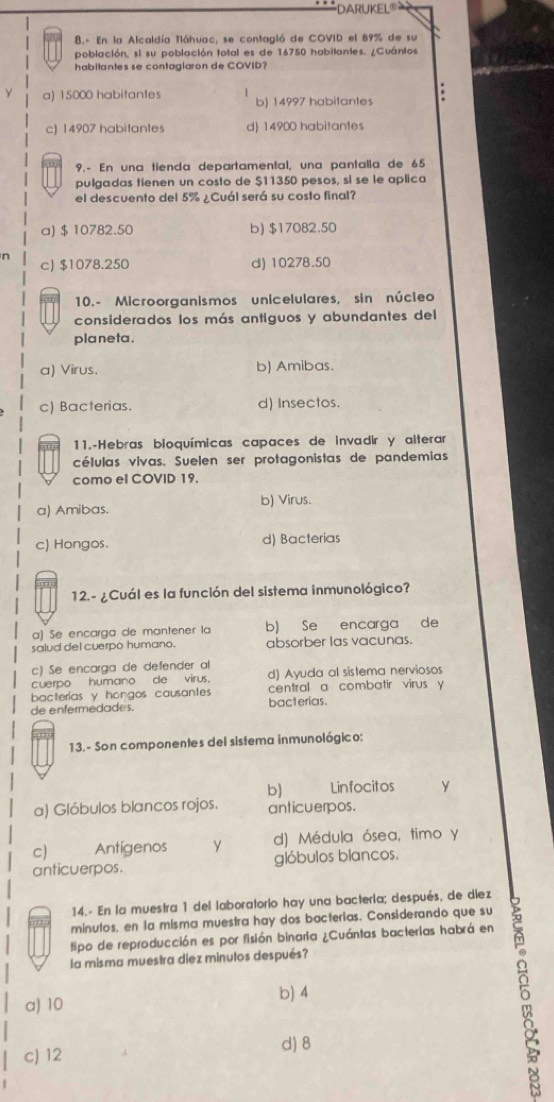 DARUKEL'
8.- En la Alcaldía Tláhuac, se contagió de COVID el 89% de su
población, si su población toital es de 16750 habitantes. ¿Cuántos
habitantes se contaglaron de COVID?
a) 15000 habitantes b) 14997 habitantes .
c) 14907 habitantes d) 14900 habitantes
9.- En una tienda departamental, una pantalla de 65
pulgadas tienen un costo de $11350 pesos, sí se le aplica
el descuento del 5% ¿Cuál será su costo final?
a) $ 10782.50 b) $17082.50
n c) $1078.250 d) 10278.50
10. - Microorganismos unicelulares, sin núcleo
considerados los más antiguos y abundantes del
planeta.
a) Virus. b) Amibas.
c) Bacterias. d) Insectos.
11.-Hebras bioquímicas capaces de invadir y alterar
células vivas. Suelen ser protagonistas de pandemias
como el COVID 19.
a) Amibas. b) Virus.
c) Hongos. d) Bacterias
12. - ¿Cuál es la función del sistema inmunológico?
a) Se encarga de mantener la b) Se encarga de
salud del cuerpo humano. absorber las vacunas.
c) Se encarga de defender al
cuerpo humano de virus. d) Ayuda al sistema nerviosos
bacterias y hongos causantes central a combatir virus y
de enfermedades. bacterias.
13. - Son componentes del sistema inmunológico:
b) Linfocitos
a) Glóbulos blancos rojos. anticuerpos.
c) Antígenos y d) Médula ósea, timo y
anticuerpos. glóbulos blancos.
14.- En la muestra 1 del laboratorio hay una bactería; después, de diez
minutos, en la misma muestra hay dos bacterias. Considerando que su
tipo de reproducción es por fisión binaria ¿Cuántas bacterias habrá en
la misma muestra diez minutos después?
a) 10 b) 4
d) 8
c) 12
5