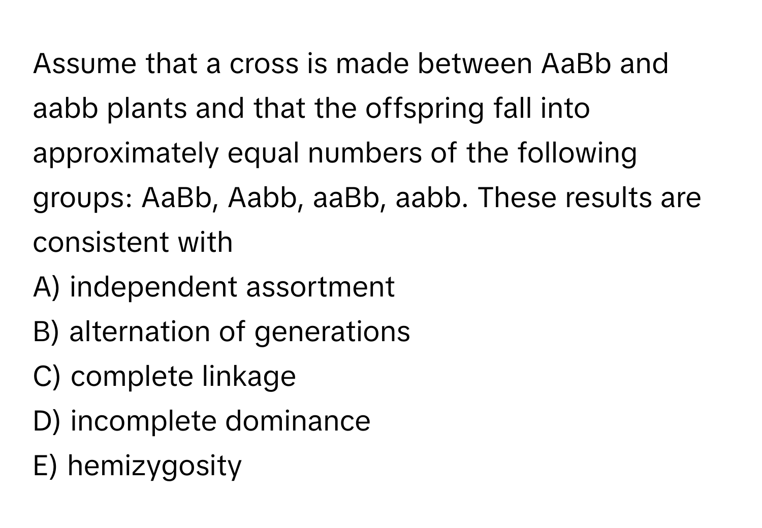 Assume that a cross is made between AaBb and aabb plants and that the offspring fall into approximately equal numbers of the following groups: AaBb, Aabb, aaBb, aabb. These results are consistent with 
A) independent assortment 
B) alternation of generations 
C) complete linkage 
D) incomplete dominance 
E) hemizygosity