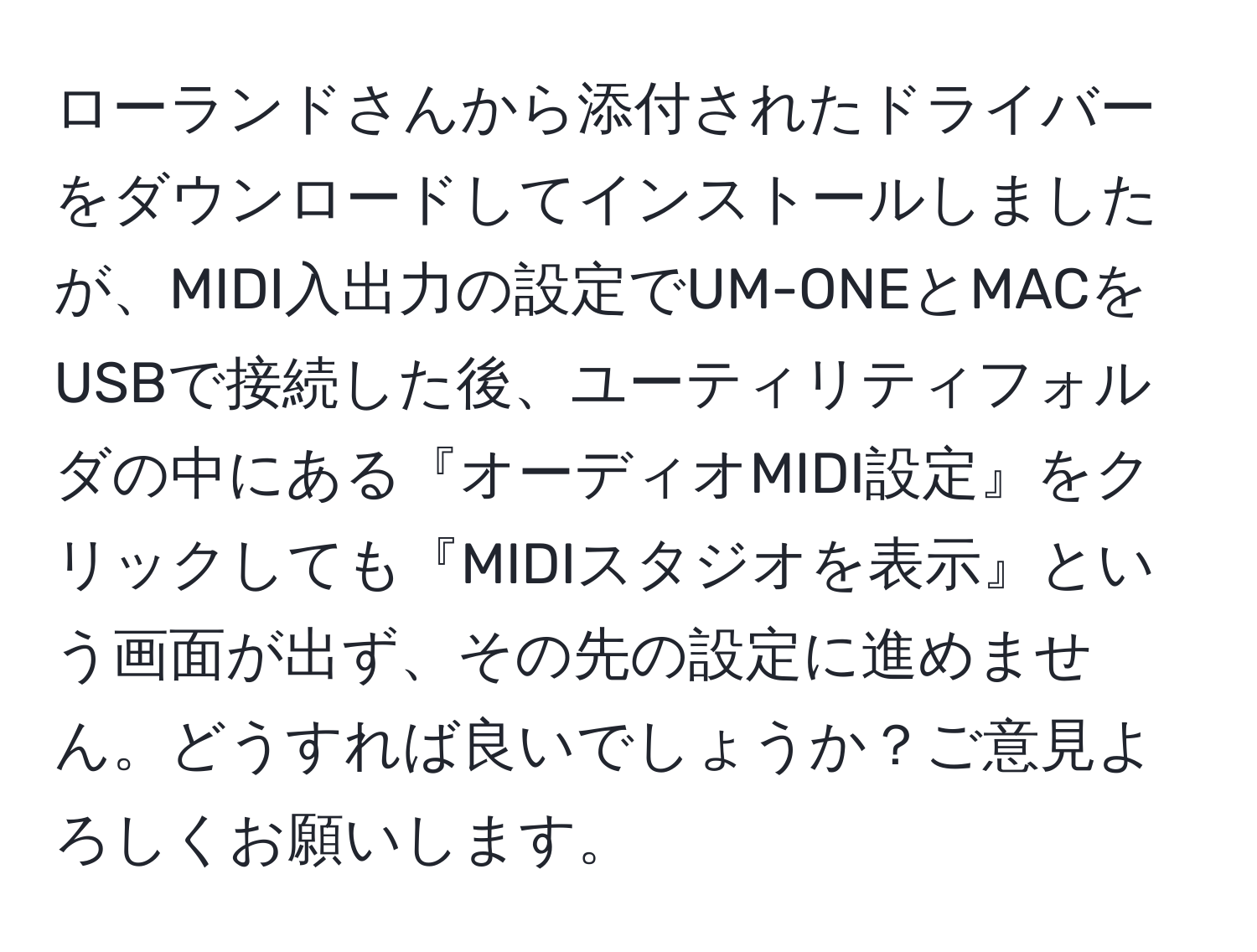 ローランドさんから添付されたドライバーをダウンロードしてインストールしましたが、MIDI入出力の設定でUM-ONEとMACをUSBで接続した後、ユーティリティフォルダの中にある『オーディオMIDI設定』をクリックしても『MIDIスタジオを表示』という画面が出ず、その先の設定に進めません。どうすれば良いでしょうか？ご意見よろしくお願いします。