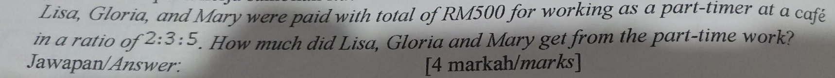 Lisa, Gloria, and Mary were paid with total of RM500 for working as a part-timer at a café 
in a ratio of 2:3:5. How much did Lisa, Gloria and Mary get from the part-time work? 
Jawapan/Answer: [4 markah/marks]