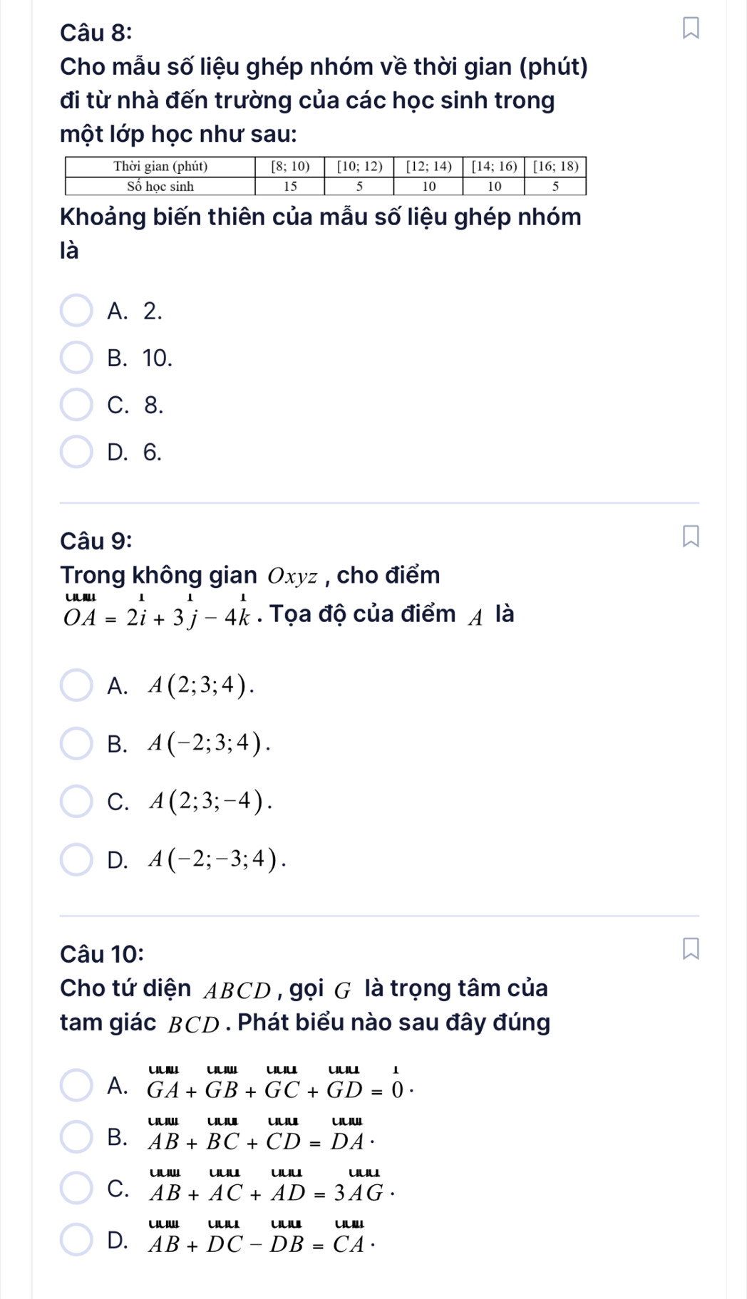 Cho mẫu số liệu ghép nhóm về thời gian (phút)
đi từ nhà đến trường của các học sinh trong
một lớp học như sau:
Khoảng biến thiên của mẫu số liệu ghép nhóm
là
A. 2.
B. 10.
C. 8.
D. 6.
Câu 9:
Trong không gian Oxyz , cho điểm
beginarrayr um=11 OA=2i+3j-4kendarray. Tọa độ của điểm 4 là
A. A(2;3;4).
B. A(-2;3;4).
C. A(2;3;-4).
D. A(-2;-3;4).
Câu 10:
Cho tứ diện ABCD , gọi G là trọng tâm của
tam giác BCD . Phát biểu nào sau đây đúng
U
A. GA+GB+GC+GD=0·
uu uu uu uuu
B. AB+BC+CD=DA·
uuw uuu uuu
C. AB+AC+AD=3AG·
uuw ULIu
D. AB+DC-DB=CA·