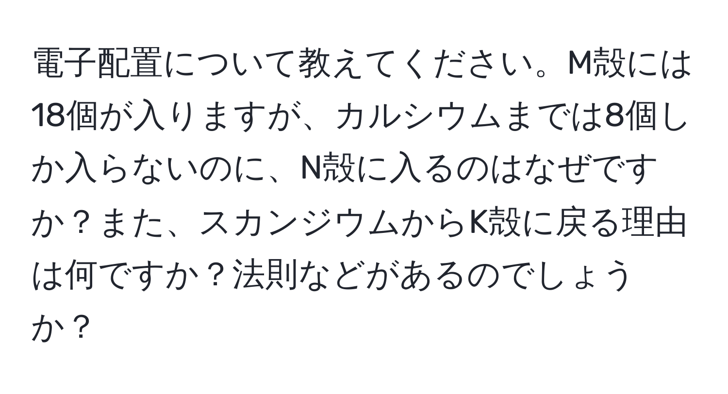 電子配置について教えてください。M殻には18個が入りますが、カルシウムまでは8個しか入らないのに、N殻に入るのはなぜですか？また、スカンジウムからK殻に戻る理由は何ですか？法則などがあるのでしょうか？