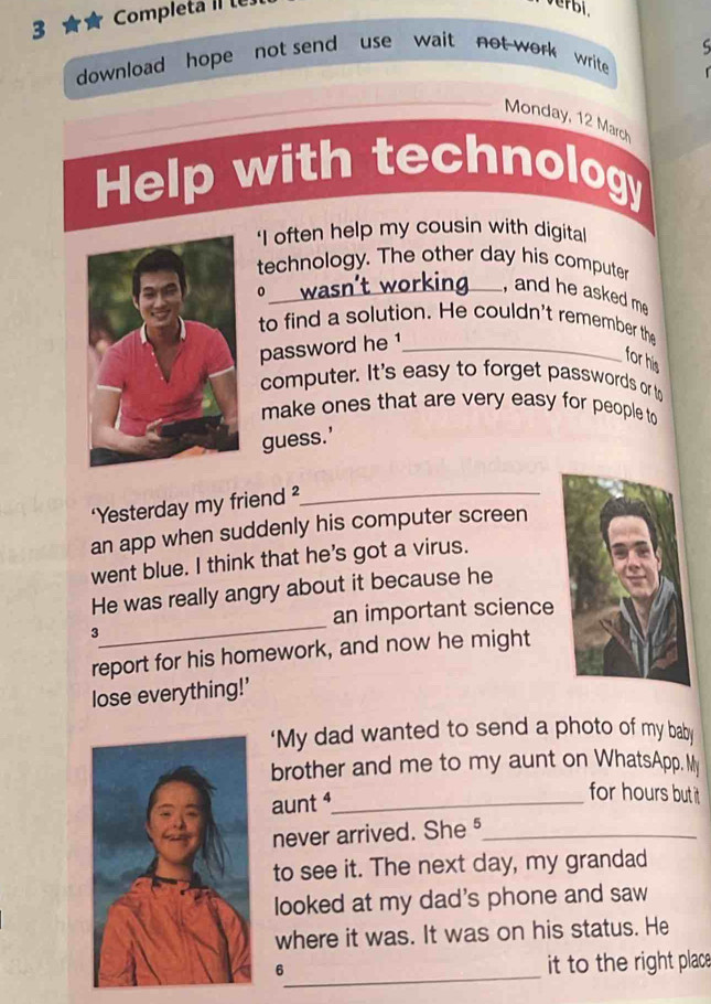 Completa II té 
verbi, 
download hope not send use wait not work write 
Monday, 12 March 
Help with technology 
‘I often help my cousin with digital 
technology. The other day his computer 
0 
_, and he asked me 
to find a solution. He couldn't remember the 
password he 1 _ 
for his 
computer. It's easy to forget passwords or to 
make ones that are very easy for people to 
guess.' 
‘Yesterday my friend ?_ 
an app when suddenly his computer screen 
went blue. I think that he's got a virus. 
He was really angry about it because he 
_ 
an important science 
3 
report for his homework, and now he might 
lose everything!’ 
'My dad wanted to send a photo of my baby 
brother and me to my aunt on WhatsApp. My 
aunt ⁴_ 
for hours but it 
never arrived. She §_ 
to see it. The next day, my grandad 
looked at my dad's phone and saw 
where it was. It was on his status. He 
_6 
it to the right place