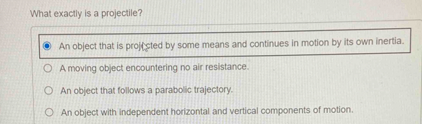 What exactly is a projectile?
An object that is proji cted by some means and continues in motion by its own inertia.
A moving object encountering no air resistance.
An object that follows a parabolic trajectory.
An object with independent horizontal and vertical components of motion.