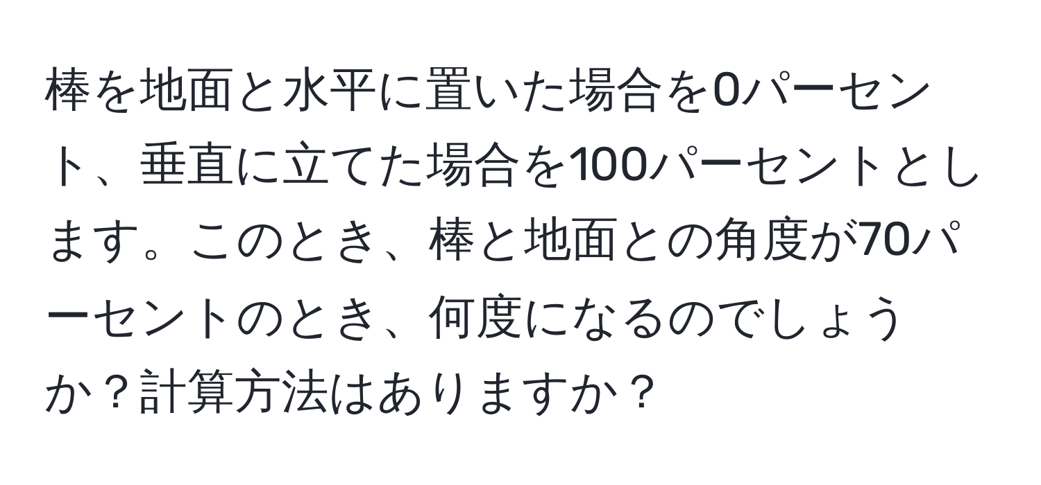 棒を地面と水平に置いた場合を0パーセント、垂直に立てた場合を100パーセントとします。このとき、棒と地面との角度が70パーセントのとき、何度になるのでしょうか？計算方法はありますか？