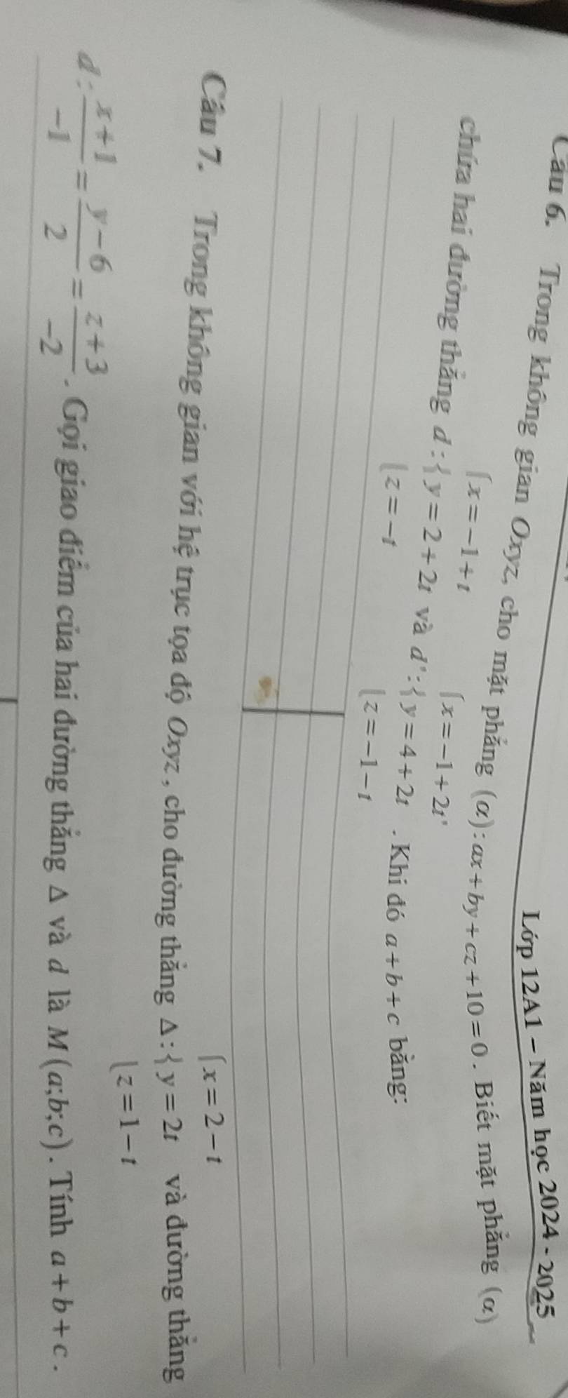 Lớp 12A1 - Năm h oc2024-2025
Cầu 6. Trong không gian Oxyz, cho mặt phẳng (alpha ):ax+by+cz+10=0. Biết mặt phăng (α)
beginarrayl x=-1+tendarray.
(x=-1+2t'
chứa hai đường thắng d: y=2+2t và d': y=4+2t. Khi đó a+b+c bǎng:
|z=-t. Trong không gian với hệ trục tọa độ Oxyz , cho đường thắng beginarrayr △ : y=2t |z=1-tendarray và đường thăng
d:  (x+1)/-1 = (y-6)/2 = (z+3)/-2 . Gọi giao điểm của hai đường thắng △ va d là M(a;b;c). Tính a+b+c.