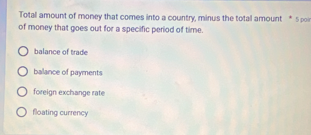 Total amount of money that comes into a country, minus the total amount * 5 poir
of money that goes out for a specific period of time.
balance of trade
balance of payments
foreign exchange rate
floating currency