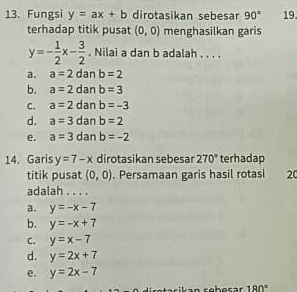 Fungsi y=ax+b dirotasikan sebesar 90° 19.
terhadap titik pusat (0,0) menghasilkan garis
y=- 1/2 x- 3/2 . Nilai a dan b adalah . . . .
a. a=2 dan b=2
b. a=2 dan b=3
C. a=2 dan b=-3
d. a=3 dan b=2
e. a=3 dan b=-2
14. Garis y=7-x dirotasikan sebesar 270° terhadap
titik pusat (0,0). Persamaan garis hasil rotasi 20
adalah . . . .
a. y=-x-7
b. y=-x+7
C. y=x-7
d. y=2x+7
e. y=2x-7
180°