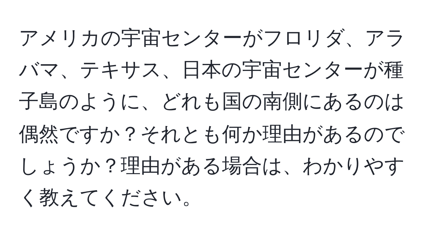 アメリカの宇宙センターがフロリダ、アラバマ、テキサス、日本の宇宙センターが種子島のように、どれも国の南側にあるのは偶然ですか？それとも何か理由があるのでしょうか？理由がある場合は、わかりやすく教えてください。