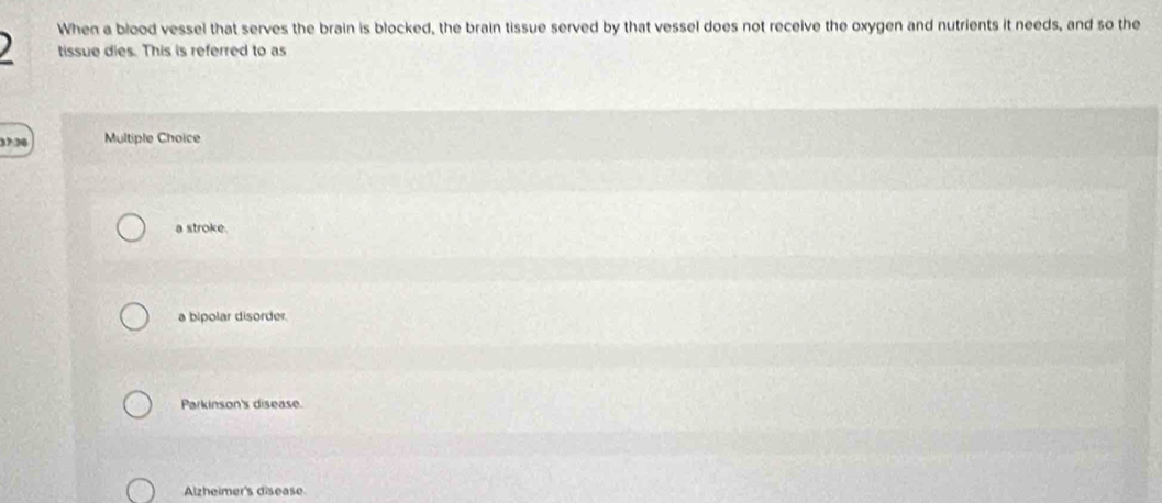 When a blood vessel that serves the brain is blocked, the brain tissue served by that vessel does not receive the oxygen and nutrients it needs, and so the
tissue dies. This is referred to as
2 Multiple Choice
a stroke.
a bipolar disorder.
Parkinson's disease.
Alzheimer's disease.